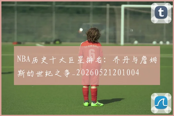 NBA历史十大巨星排名：乔丹与詹姆斯的世纪之争_20260521201004