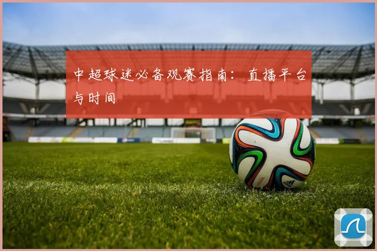 中超球迷必备观赛指南:直播平台与时间