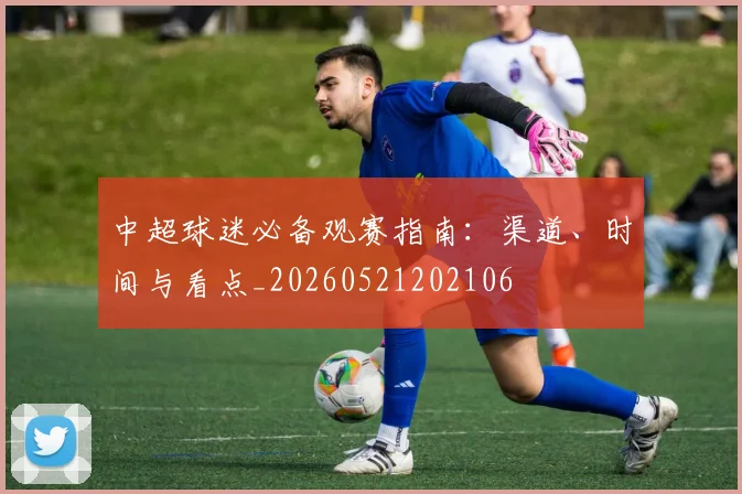 中超球迷必备观赛指南：渠道、时间与看点_20260521202106