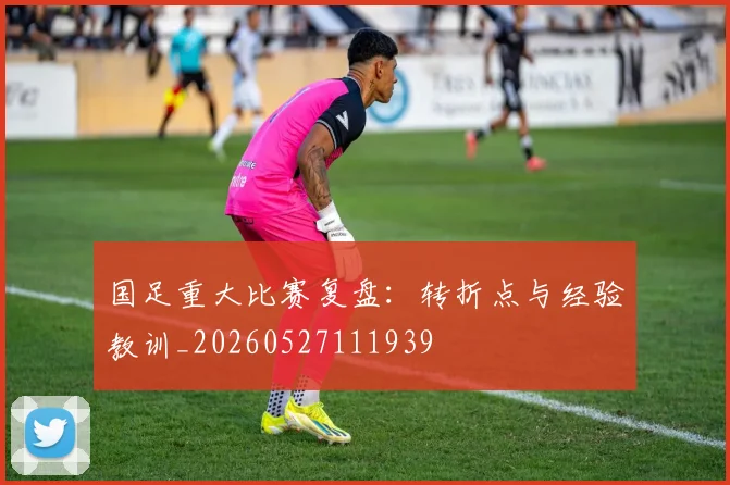 国足重大比赛复盘：转折点与经验教训_20260527111939