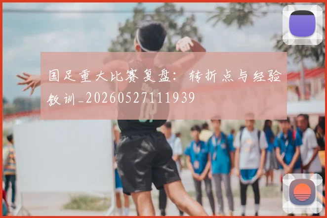 国足重大比赛复盘：转折点与经验教训_20260527111939