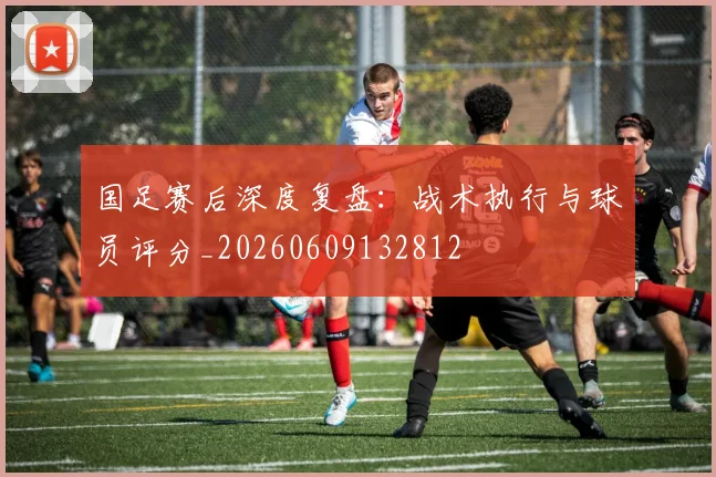 国足赛后深度复盘：战术执行与球员评分_20260609132812