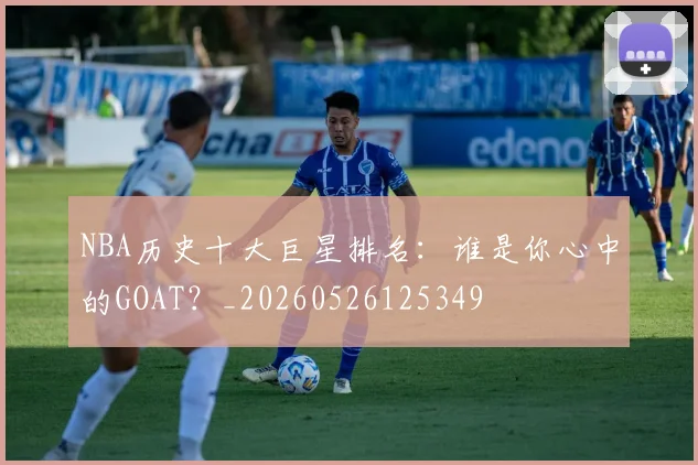 NBA历史十大巨星排名：谁是你心中的GOAT？_20260526125349