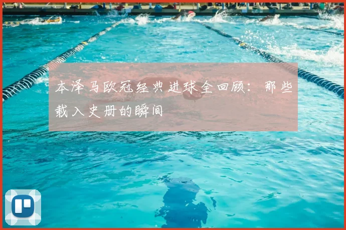 本泽马欧冠经典进球全回顾:那些载入史册的瞬间